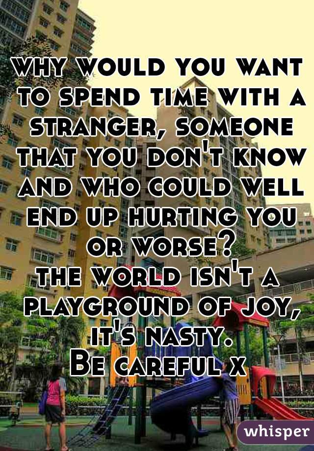 why would you want to spend time with a stranger, someone that you don't know and who could well end up hurting you or worse?
the world isn't a playground of joy, it's nasty.
Be careful x