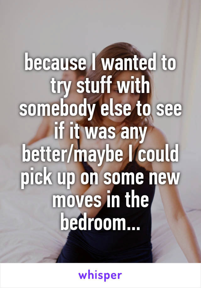 because I wanted to try stuff with somebody else to see if it was any better/maybe I could pick up on some new moves in the bedroom...