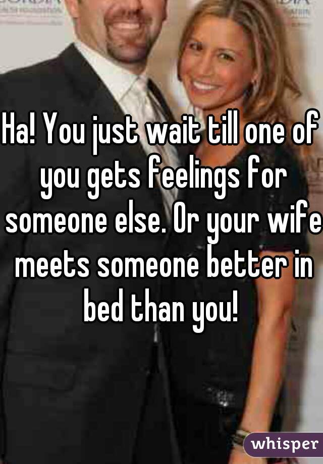 Ha! You just wait till one of you gets feelings for someone else. Or your wife meets someone better in bed than you! 