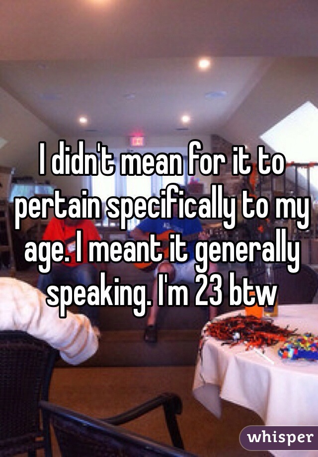 I didn't mean for it to pertain specifically to my age. I meant it generally speaking. I'm 23 btw
