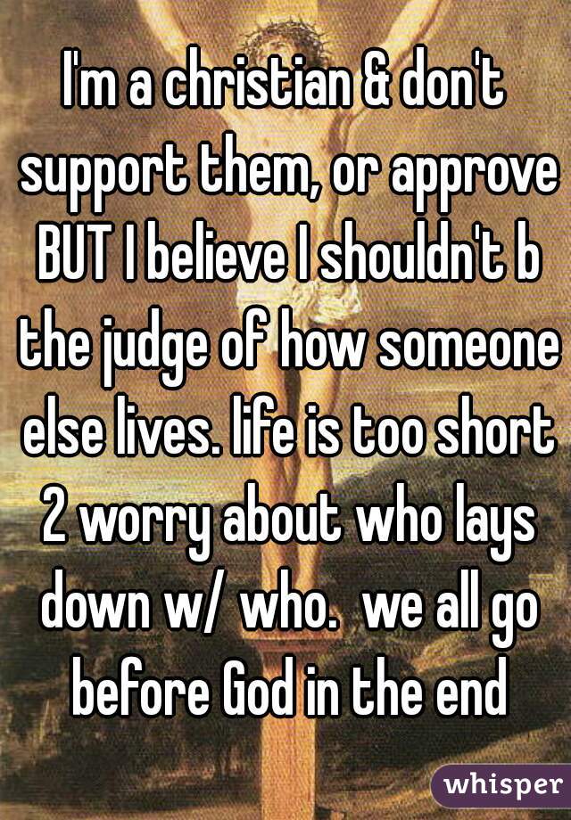 I'm a christian & don't support them, or approve BUT I believe I shouldn't b the judge of how someone else lives. life is too short 2 worry about who lays down w/ who.  we all go before God in the end