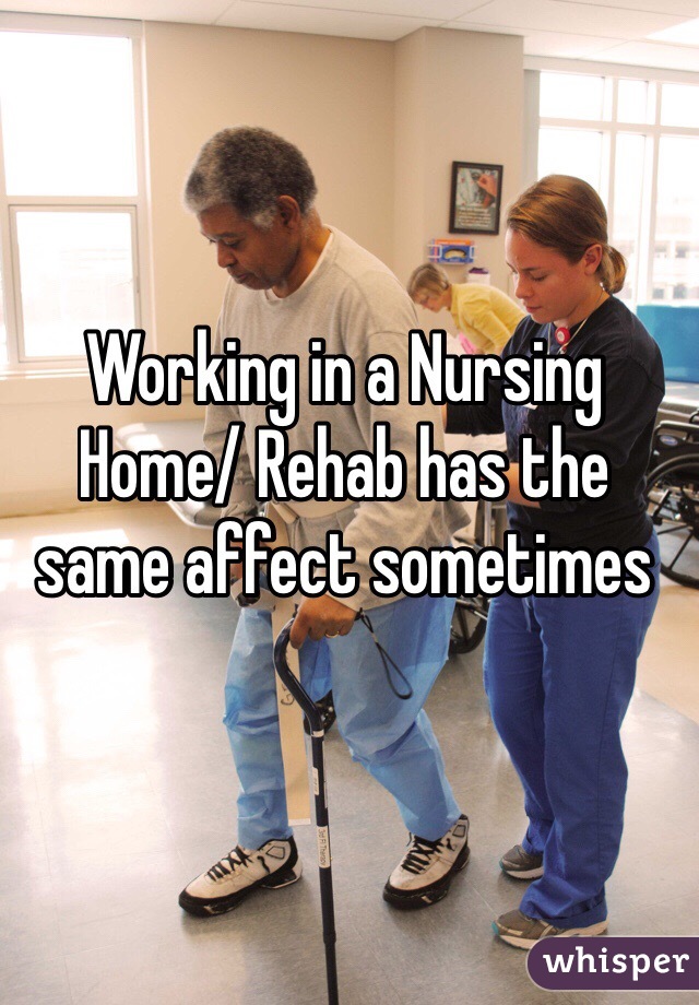 Working in a Nursing Home/ Rehab has the same affect sometimes 