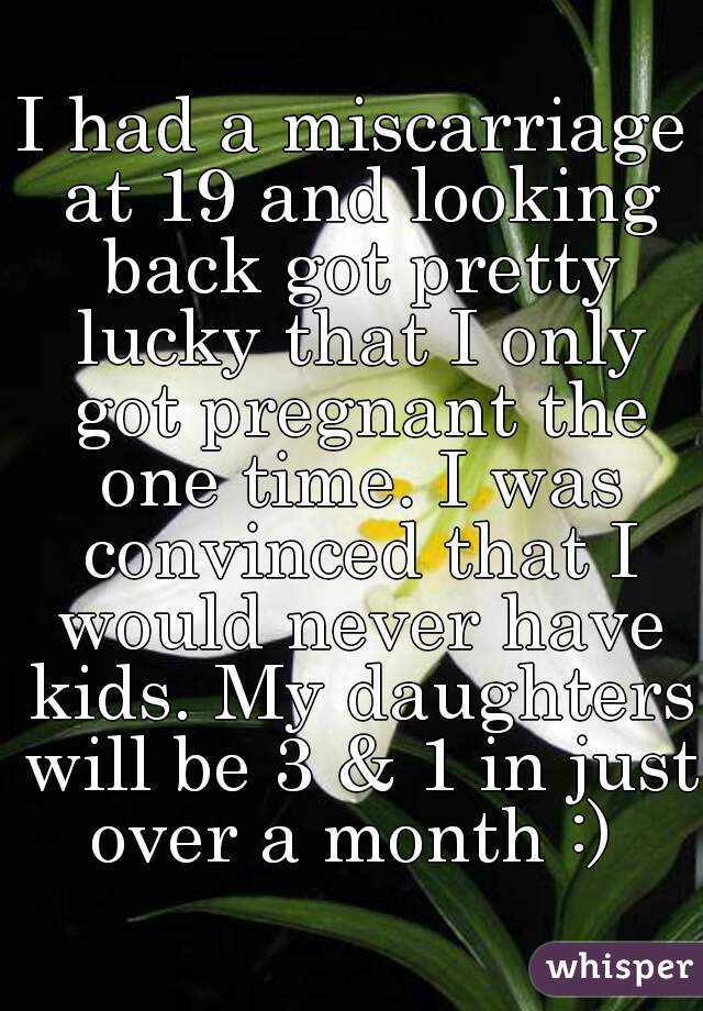 I had a miscarriage at 19 and looking back got pretty lucky that I only got pregnant the one time. I was convinced that I would never have kids. My daughters will be 3 & 1 in just over a month :) 