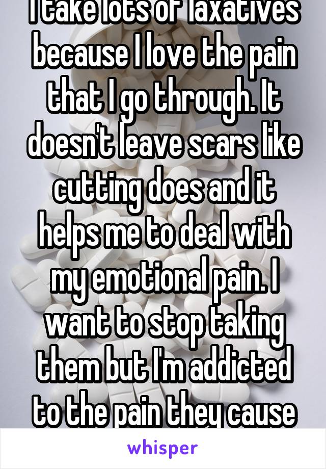 I take lots of laxatives because I love the pain that I go through. It doesn't leave scars like cutting does and it helps me to deal with my emotional pain. I want to stop taking them but I'm addicted to the pain they cause me