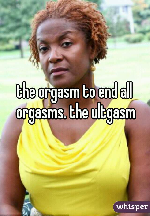 the orgasm to end all orgasms. the ultgasm