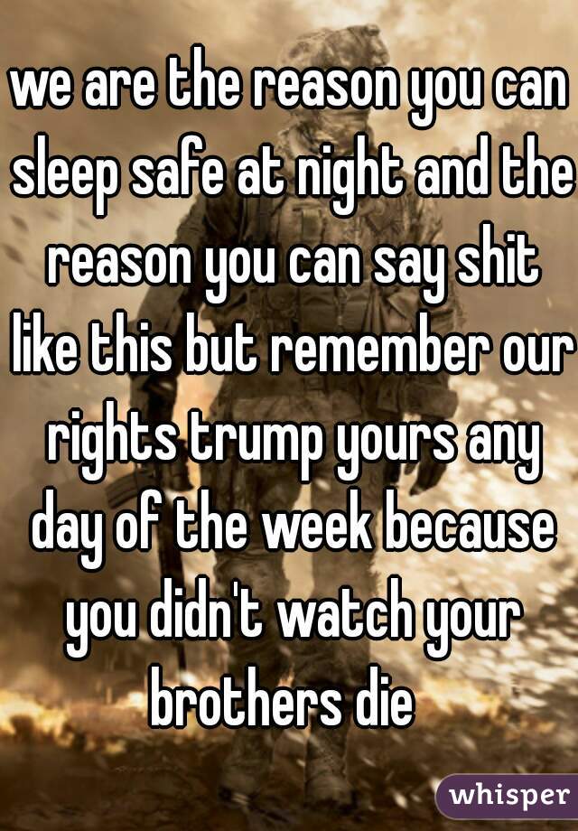 we are the reason you can sleep safe at night and the reason you can say shit like this but remember our rights trump yours any day of the week because you didn't watch your brothers die  