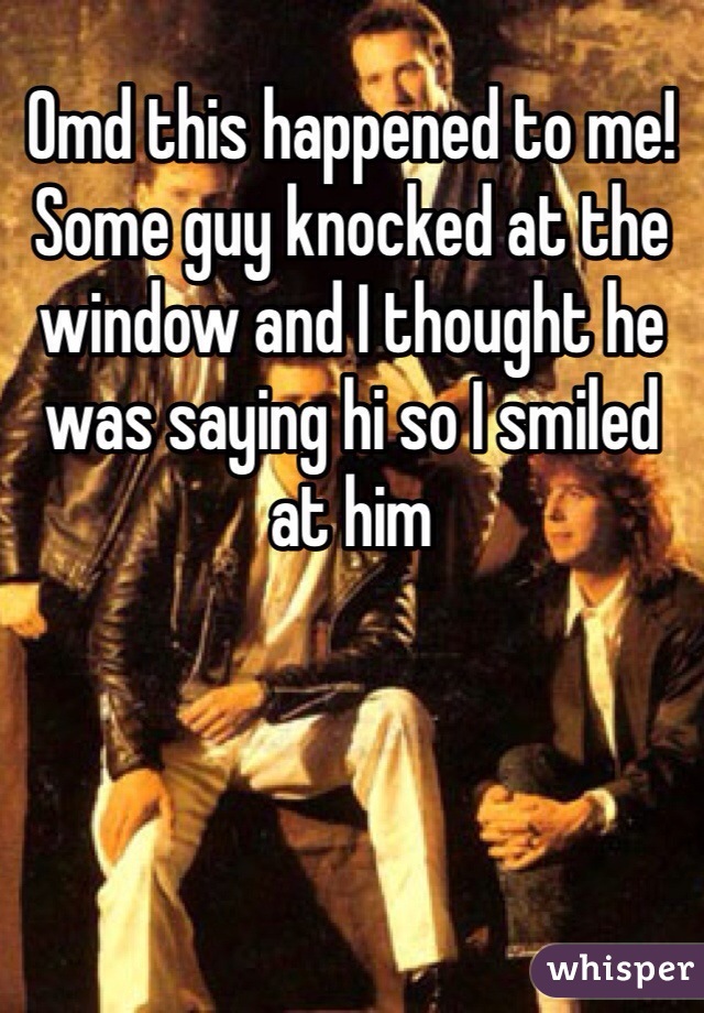 Omd this happened to me! Some guy knocked at the window and I thought he was saying hi so I smiled at him 