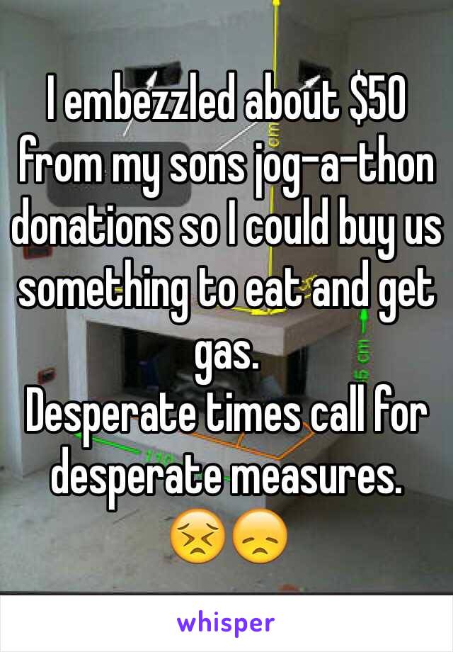 I embezzled about $50 from my sons jog-a-thon donations so I could buy us something to eat and get gas.
Desperate times call for desperate measures. 
😣😞