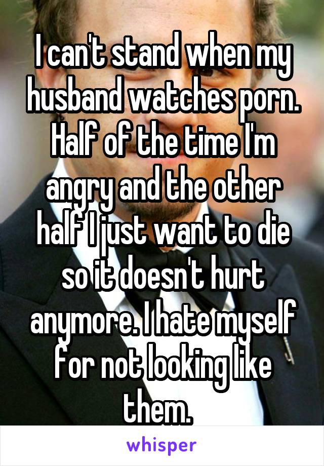 I can't stand when my husband watches porn. Half of the time I'm angry and the other half I just want to die so it doesn't hurt anymore. I hate myself for not looking like them.  