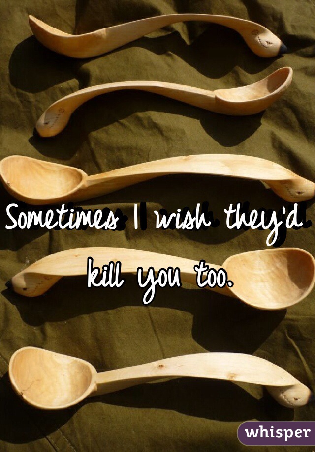 Sometimes I wish they'd kill you too.
