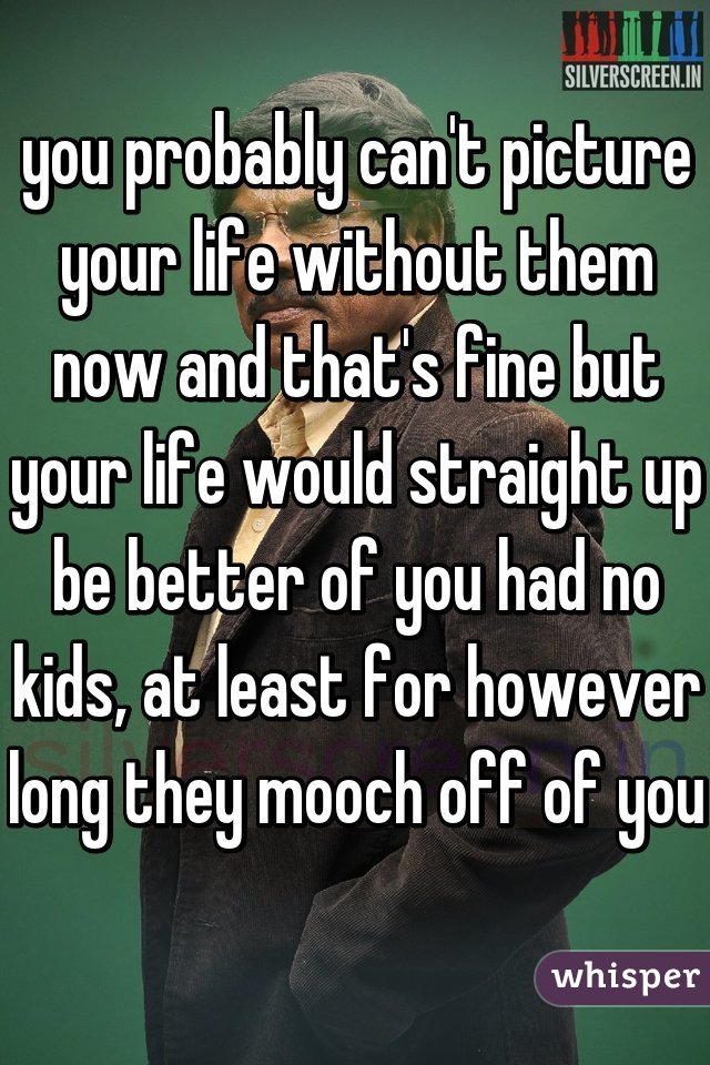 you probably can't picture your life without them now and that's fine but your life would straight up be better of you had no kids, at least for however long they mooch off of you  