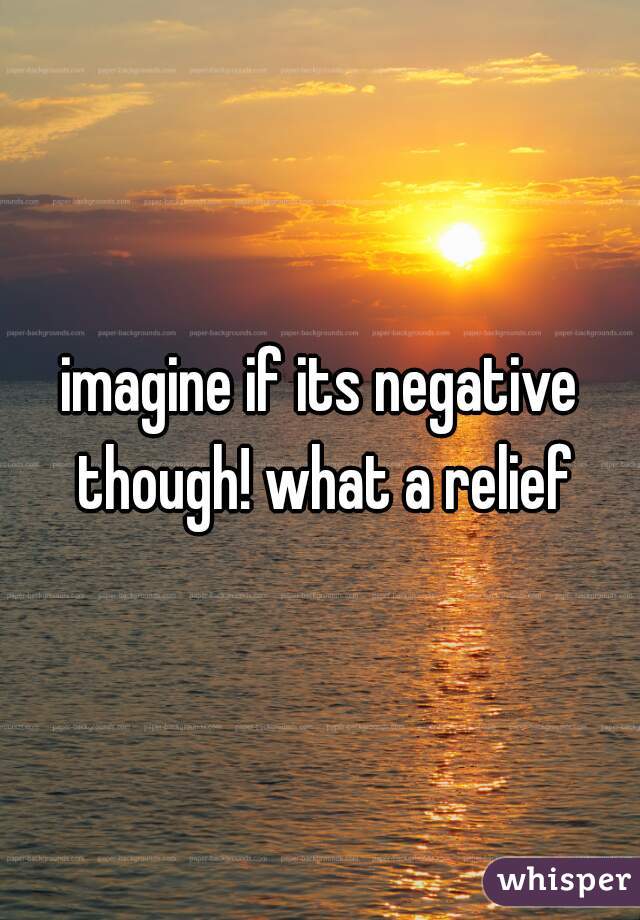 imagine if its negative though! what a relief