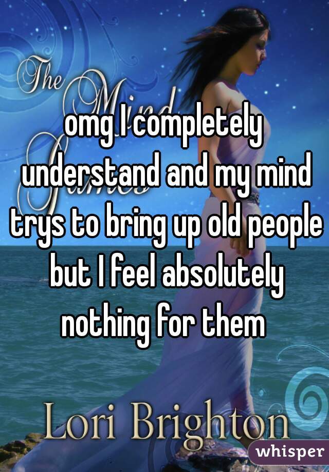 omg I completely understand and my mind trys to bring up old people but I feel absolutely nothing for them 