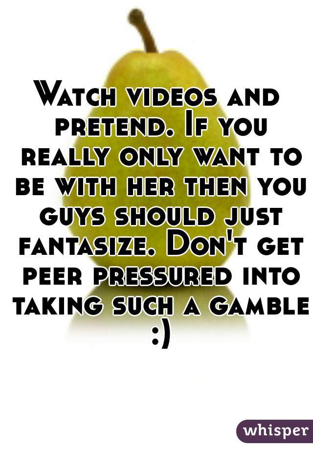Watch videos and pretend. If you really only want to be with her then you guys should just fantasize. Don't get peer pressured into taking such a gamble :)