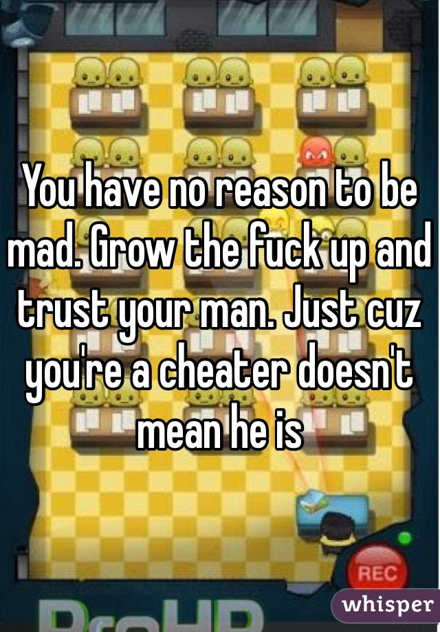 You have no reason to be mad. Grow the fuck up and trust your man. Just cuz you're a cheater doesn't mean he is