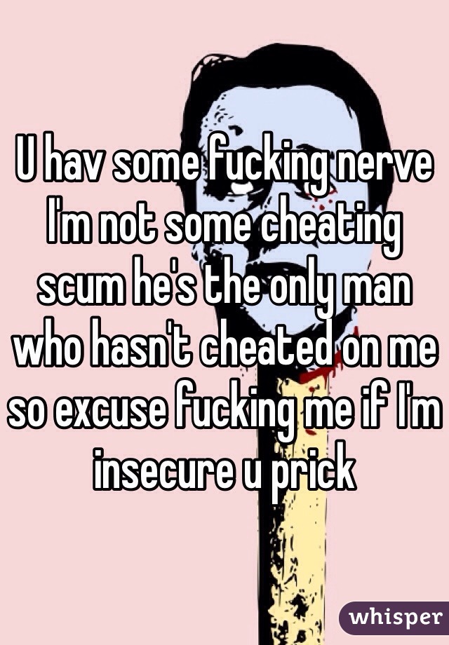 U hav some fucking nerve I'm not some cheating scum he's the only man who hasn't cheated on me so excuse fucking me if I'm insecure u prick