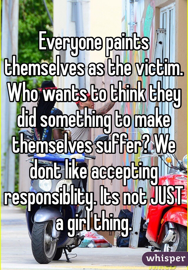 Everyone paints themselves as the victim. Who wants to think they did something to make themselves suffer? We dont like accepting responsiblity. Its not JUST a girl thing.