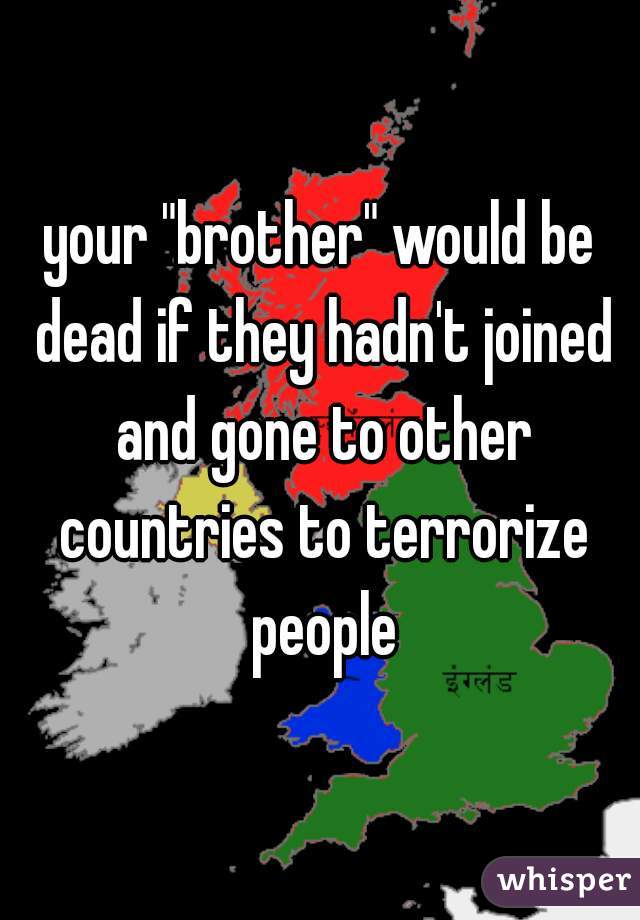 your "brother" would be dead if they hadn't joined and gone to other countries to terrorize people