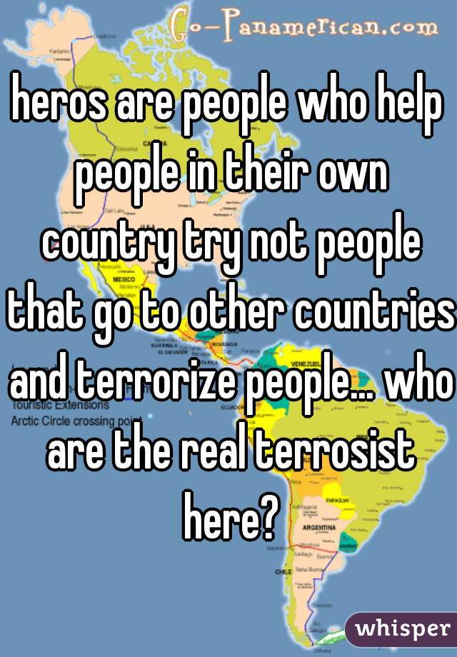 heros are people who help people in their own country try not people that go to other countries and terrorize people... who are the real terrosist here?