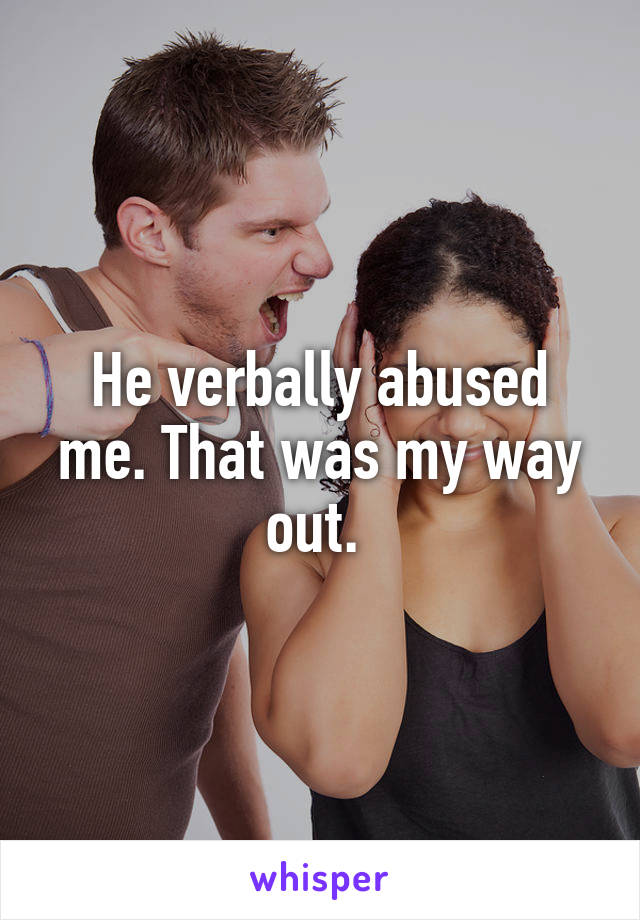 He verbally abused me. That was my way out. 