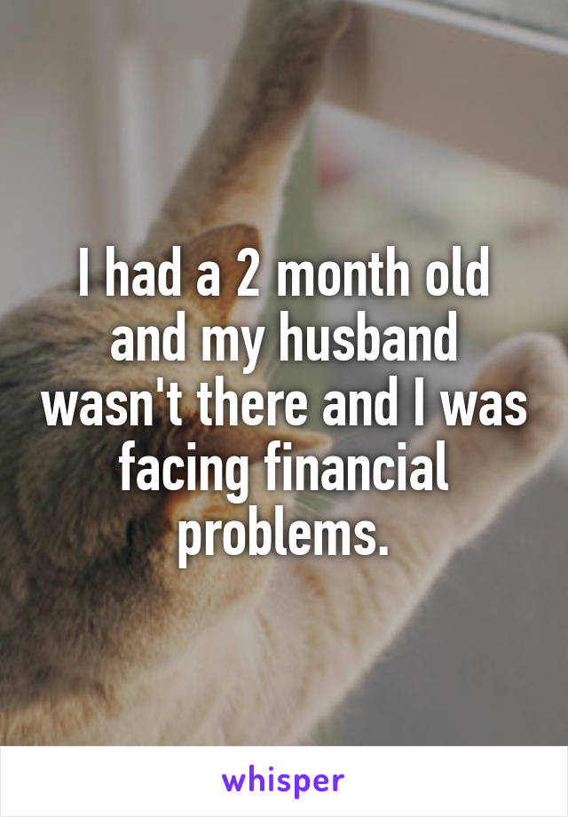 I had a 2 month old and my husband wasn't there and I was facing financial problems.
