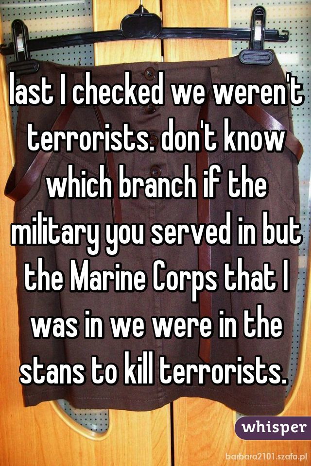 last I checked we weren't terrorists. don't know which branch if the military you served in but the Marine Corps that I was in we were in the stans to kill terrorists. 