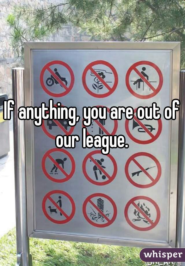 If anything, you are out of our league. 