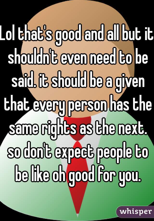 Lol that's good and all but it shouldn't even need to be said. it should be a given that every person has the same rights as the next. so don't expect people to be like oh good for you.