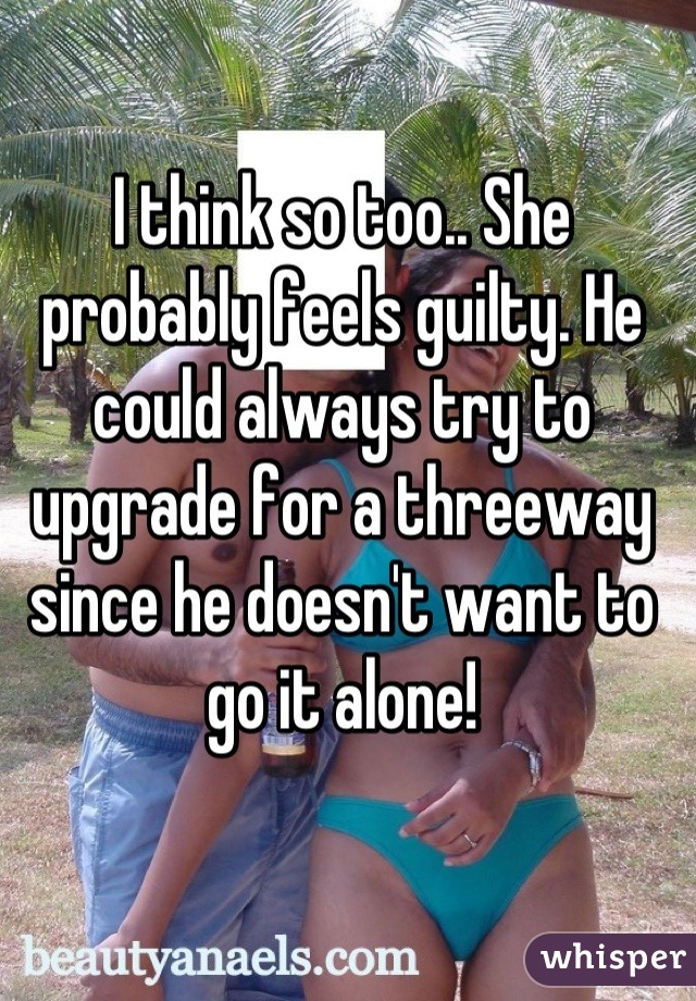 I think so too.. She probably feels guilty. He could always try to upgrade for a threeway since he doesn't want to go it alone!