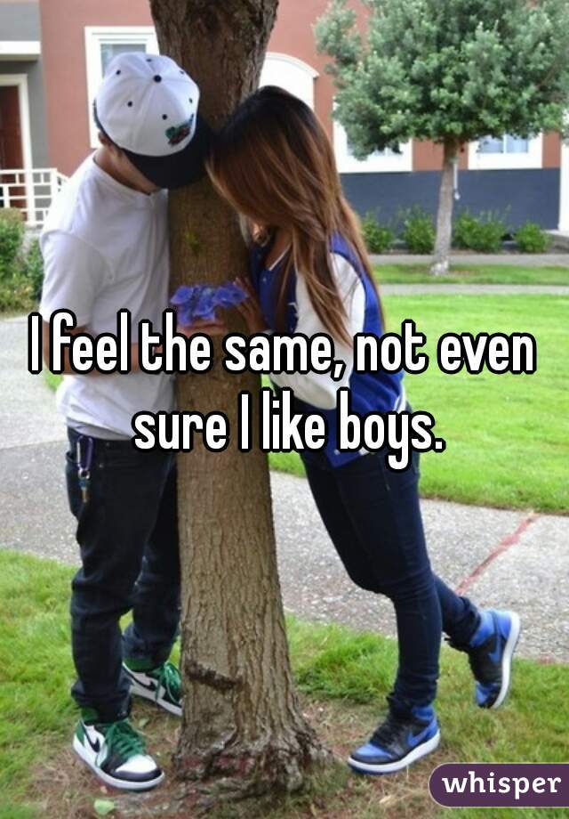 I feel the same, not even sure I like boys.