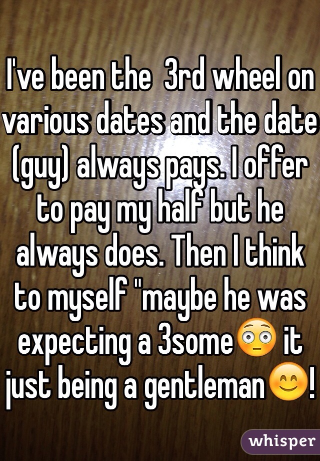 I've been the  3rd wheel on various dates and the date (guy) always pays. I offer to pay my half but he always does. Then I think to myself "maybe he was expecting a 3some😳 it just being a gentleman😊!