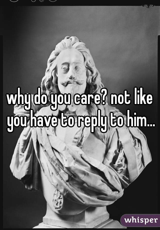 why do you care? not like you have to reply to him...