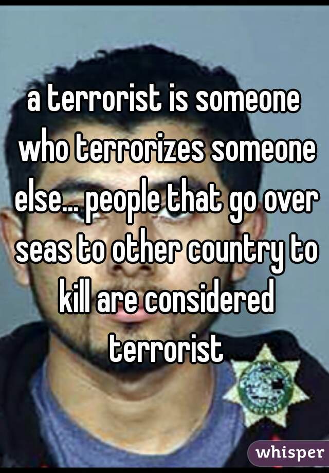 a terrorist is someone who terrorizes someone else... people that go over seas to other country to kill are considered terrorist