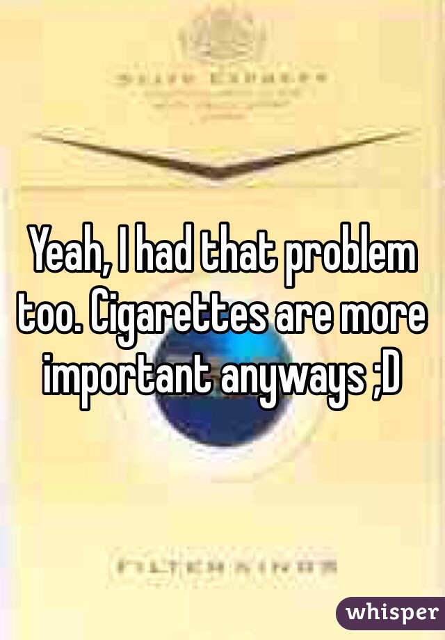 Yeah, I had that problem too. Cigarettes are more important anyways ;D