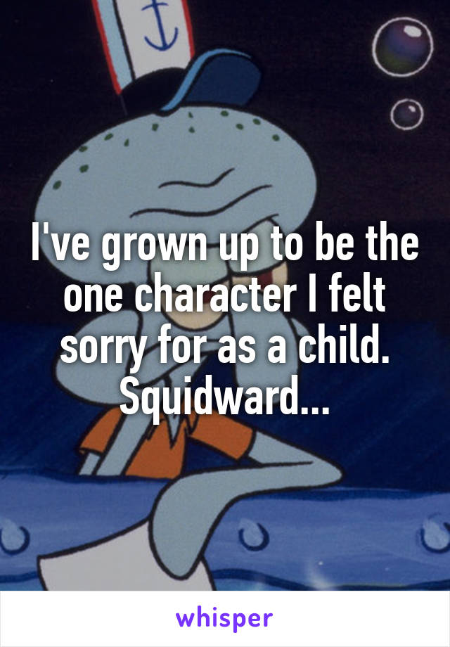 I've grown up to be the one character I felt sorry for as a child. Squidward...