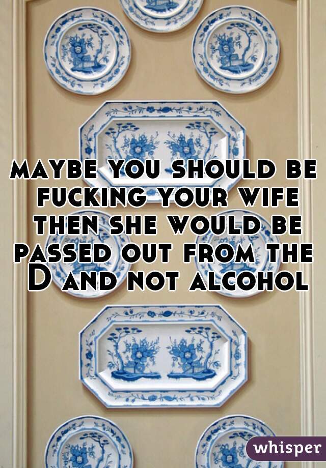 maybe you should be fucking your wife then she would be passed out from the  D and not alcohol