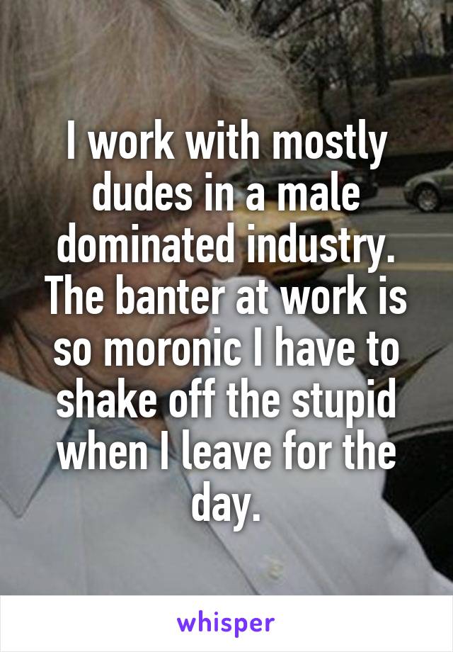 I work with mostly dudes in a male dominated industry. The banter at work is so moronic I have to shake off the stupid when I leave for the day.