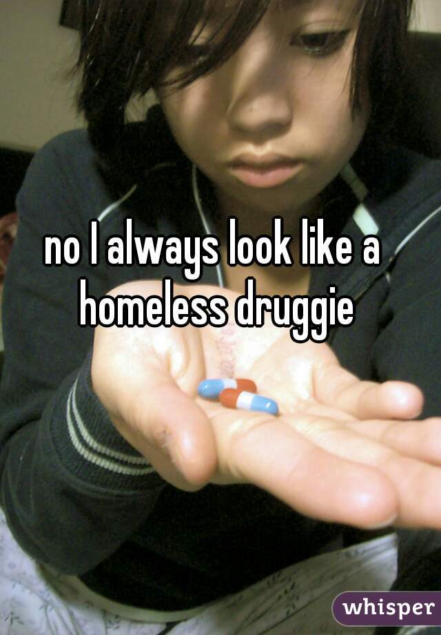 no I always look like a homeless druggie
