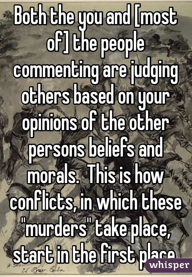 Both the you and [most of] the people commenting are judging others based on your opinions of the other persons beliefs and morals.  This is how conflicts, in which these "murders" take place, start in the first place.
