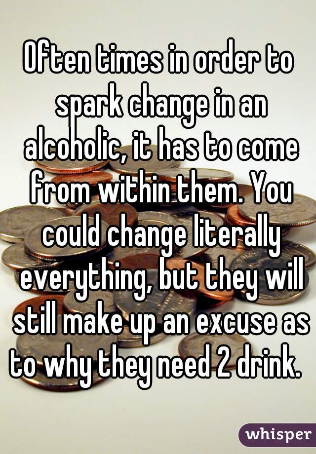 Often times in order to spark change in an alcoholic, it has to come from within them. You could change literally everything, but they will still make up an excuse as to why they need 2 drink.  