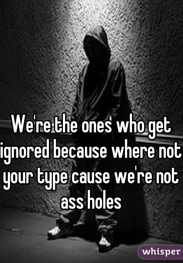 We're the ones who get ignored because where not your type cause we're not ass holes