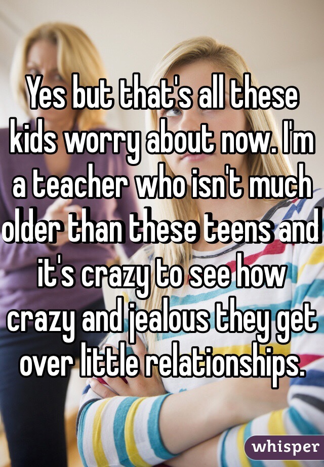 Yes but that's all these kids worry about now. I'm a teacher who isn't much older than these teens and it's crazy to see how crazy and jealous they get over little relationships. 