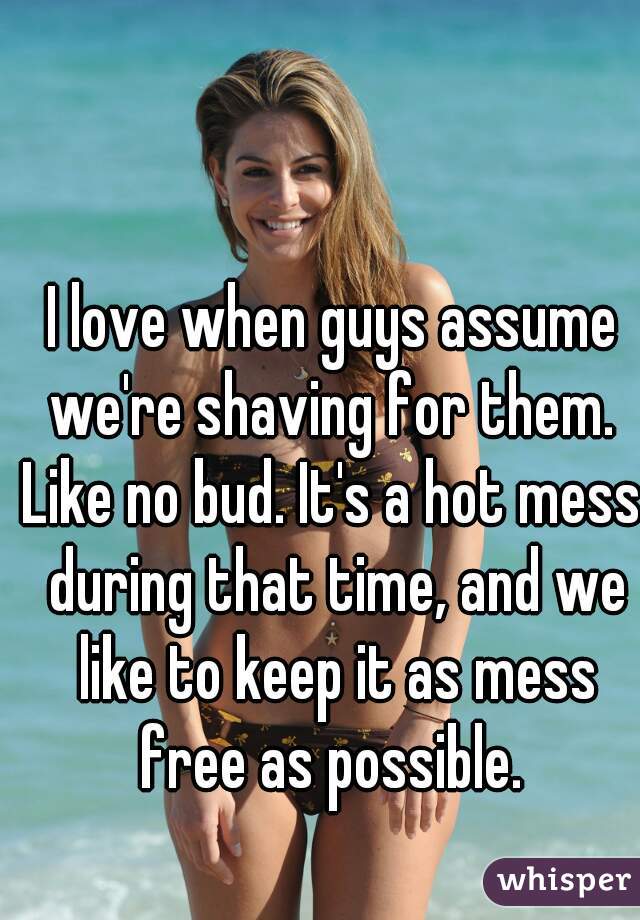 I love when guys assume we're shaving for them. 
Like no bud. It's a hot mess during that time, and we like to keep it as mess free as possible. 