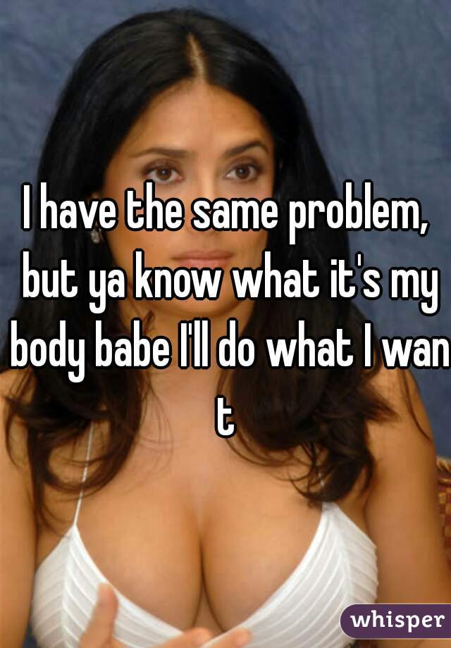 I have the same problem, but ya know what it's my body babe I'll do what I want