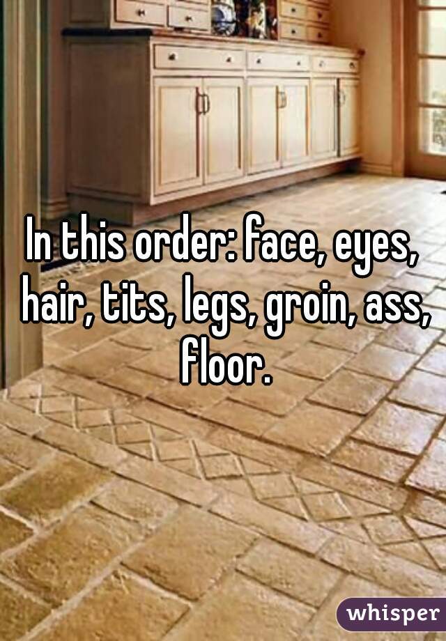 In this order: face, eyes, hair, tits, legs, groin, ass, floor.