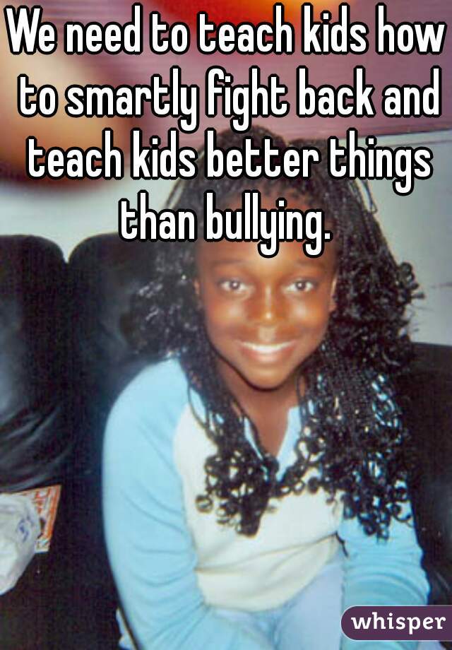 We need to teach kids how to smartly fight back and teach kids better things than bullying. 