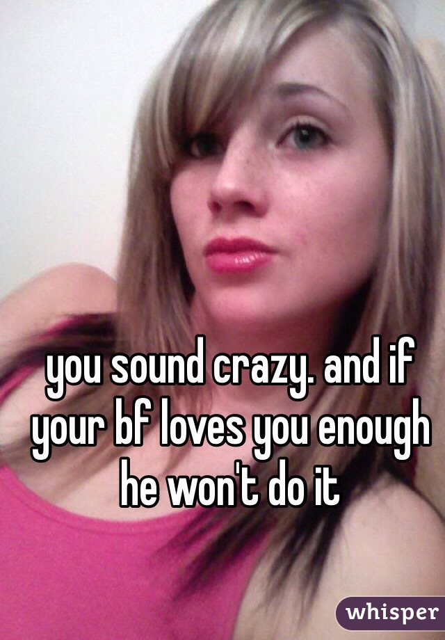 you sound crazy. and if your bf loves you enough he won't do it