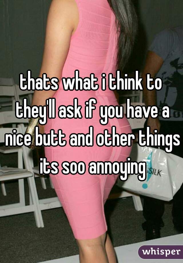 thats what i think to they'll ask if you have a nice butt and other things its soo annoying