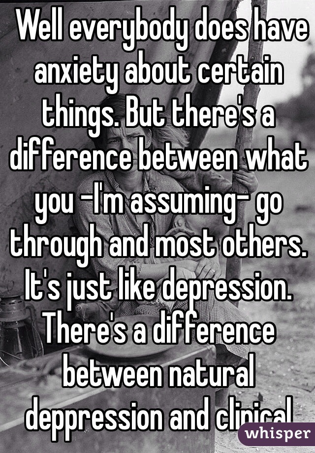  Well everybody does have anxiety about certain things. But there's a difference between what you -I'm assuming- go through and most others. It's just like depression. There's a difference between natural deppression and clinical 