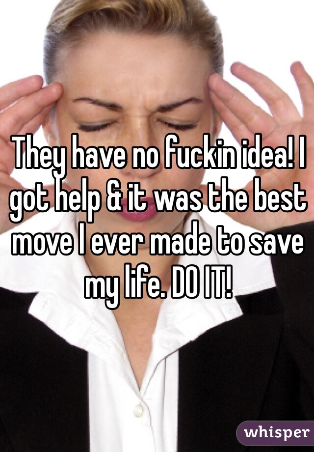 They have no fuckin idea! I got help & it was the best move I ever made to save my life. DO IT! 